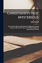 Christianity Not Mysterious: Or, a Treatise Shewing, That There Is Nothing in the Gospel Contrary to Reason, Nor Above It. to Which Is Added, an Apology for Mr. Toland