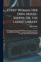 Every Woman Her Own House-Keeper; Or, the Ladies' Library: Containing the Cheapest and Most Extensive System of Cookery Ever Offered to the Public. ... Or, a Complete Body of Domestic Medicine