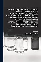 Burning Liquid Fuel, a Practical Treatise on the Perfect Combustion Of Oils and Tars, Giving Analyses, Calorific Values and Heating Temperatures Of ... Installation Of Equipment for all Classes Of