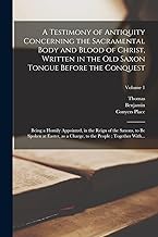 A Testimony of Antiquity Concerning the Sacramental Body and Blood of Christ, Written in the Old Saxon Tongue Before the Conquest: Being a Homily ... to the People; Together With...; Volume 1