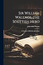 Sir William Wallace, the Scottish Hero; a Narrative of His Life and Actions