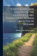 A Geography and History of the Counties, Chief Towns, Cities, Islands ... and Curiosities of Ireland