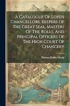 A Catalogue Of Lords Chancellors, Keepers Of The Great Seal, Masters Of The Rolls, And Principal Officers Of The High Court Of Chancery