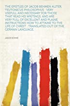 Epistles of Jacob Behmen Aliter, Teutonicus Philosophus: Very Usefull and Necessary for Those That Read His Writings, and Are Very Full of Excellent ... : Translated Out of the German Language.