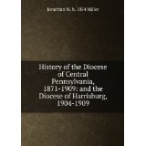 History of the Diocese of Central Pennsylvania, 1871-1909: and the Diocese of Harrisburg, 1904-1909