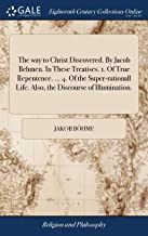 The Way to Christ Discovered. by Jacob Behmen. in These Treatises. 1. of True Repentence. ... 4. of the Super-Rationall Life. Also, the Discourse of Illumination.