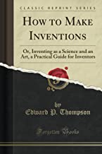 How to Make Inventions (Classic Reprint): Or, Inventing as a Science and an Art, a Practical Guide for Inventors