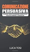 Comunicazione Persuasiva: Le migliori tecniche per comunicare in modo efficace, persuasivo dominando le conversazioni.