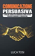 Comunicazione Persuasiva: Le migliori tecniche per comunicare in modo efficace, persuasivo dominando le conversazioni.