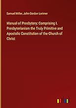 Manual of Presbytery: Comprising I. Presbyterianism the Truly Primitive and Apostolic Constitution of the Church of Christ