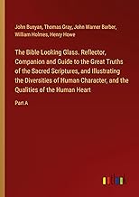 The Bible Looking Glass. Reflector, Companion and Guide to the Great Truths of the Sacred Scriptures, and Illustrating the Diversities of Human Character, and the Qualities of the Human Heart: Part A